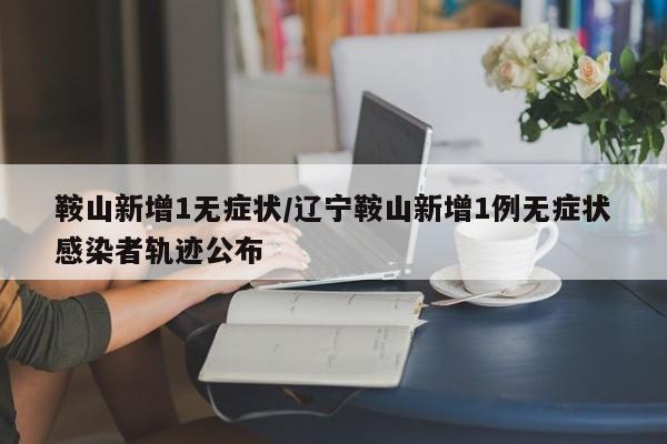 鞍山新增1无症状/辽宁鞍山新增1例无症状感染者轨迹公布
