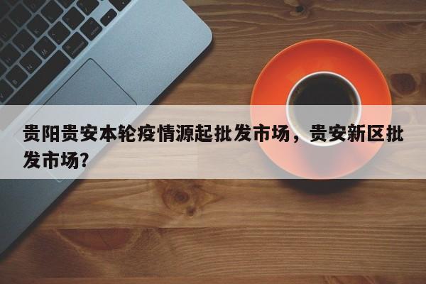 贵阳贵安本轮疫情源起批发市场,贵安新区批发市场?