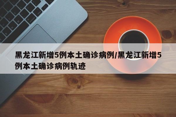 黑龙江新增5例本土确诊病例/黑龙江新增5例本土确诊病例轨迹