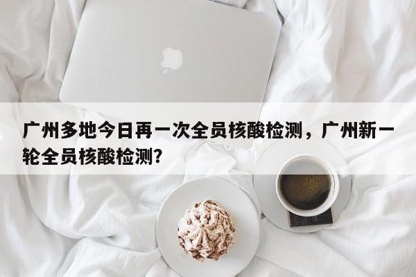 广州多地今日再一次全员核酸检测,广州新一轮全员核酸检测?