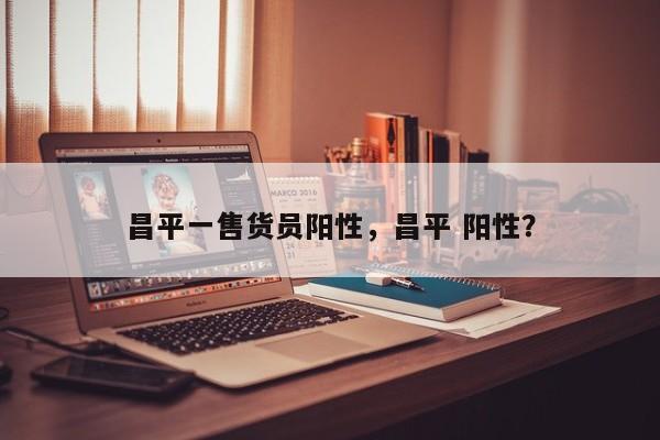 昌平一售货员阳性，昌平 阳性？