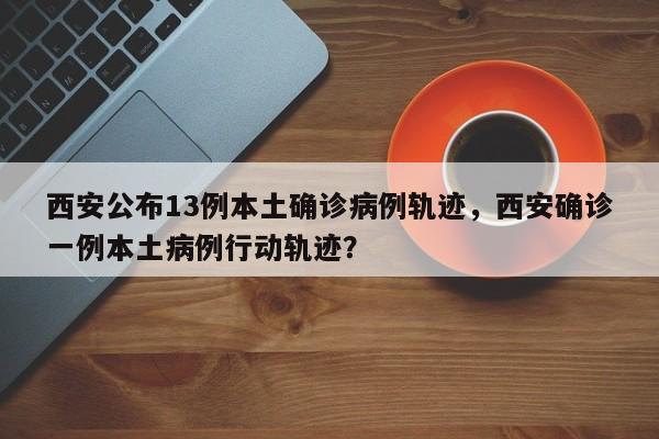 西安公布13例本土确诊病例轨迹，西安确诊一例本土病例行动轨迹？