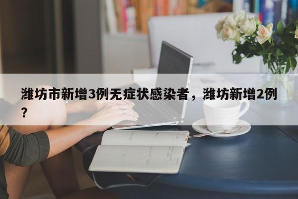 潍坊市新增3例无症状感染者，潍坊新增2例？