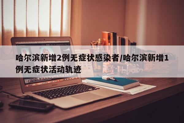 哈尔滨新增2例无症状感染者/哈尔滨新增1例无症状活动轨迹
