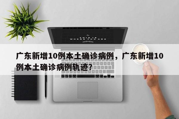 广东新增10例本土确诊病例，广东新增10例本土确诊病例轨迹？