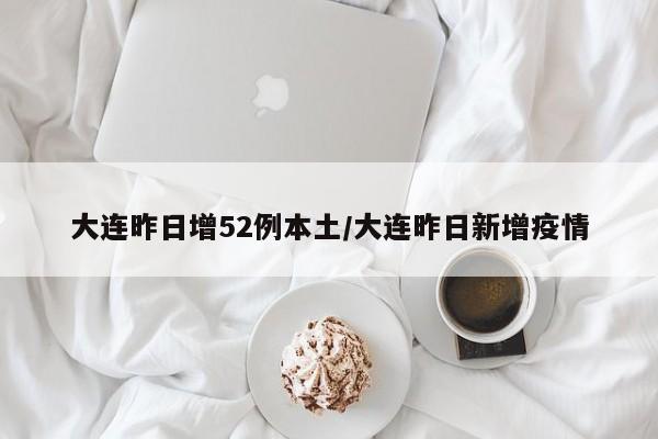 大连昨日增52例本土/大连昨日新增疫情