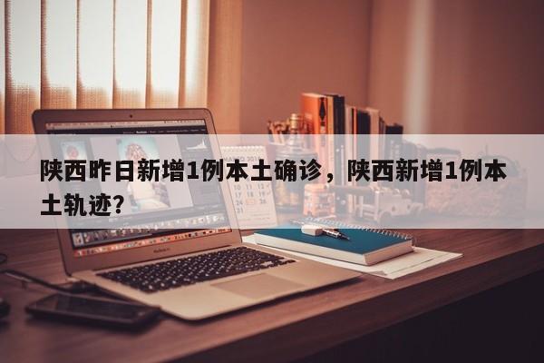陕西昨日新增1例本土确诊,陕西新增1例本土轨迹?