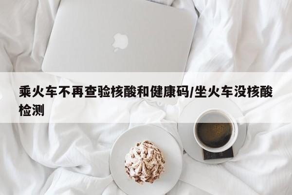 乘火车不再查验核酸和健康码/坐火车没核酸检测