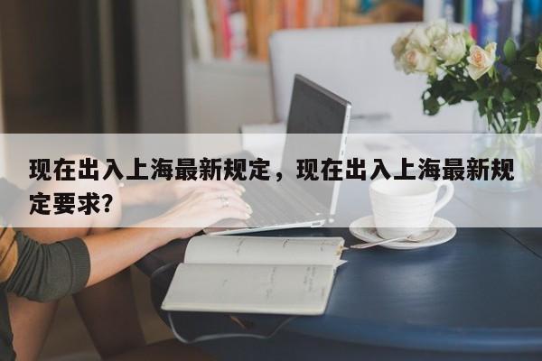 现在出入上海最新规定，现在出入上海最新规定要求？
