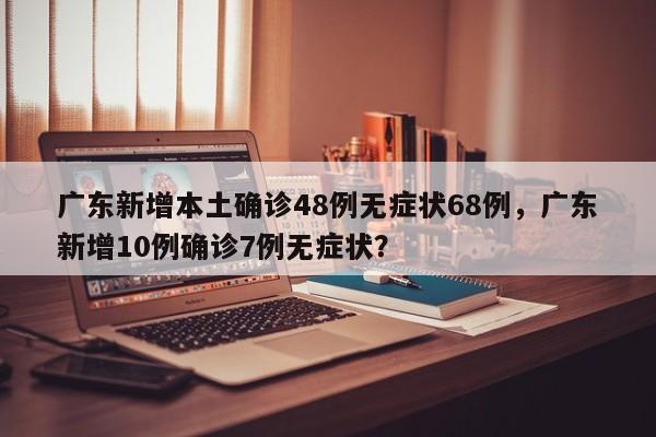 广东新增本土确诊48例无症状68例，广东新增10例确诊7例无症状？