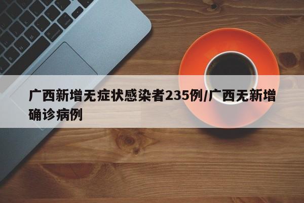 广西新增无症状感染者235例/广西无新增确诊病例
