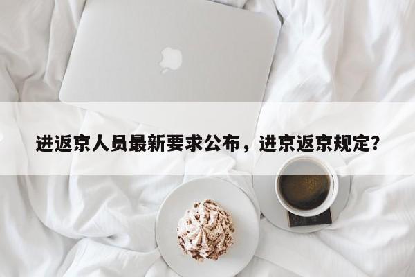 进返京人员最新要求公布,进京返京规定?