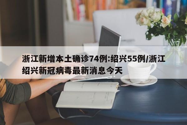 浙江新增本土确诊74例:绍兴55例/浙江绍兴新冠病毒最新消息今天