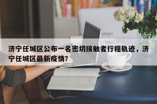 济宁任城区公布一名密切接触者行程轨迹，济宁任城区最新疫情？