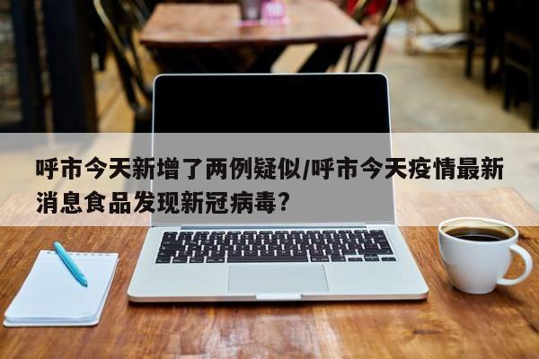 呼市今天新增了两例疑似/呼市今天疫情最新消息食品发现新冠病毒?