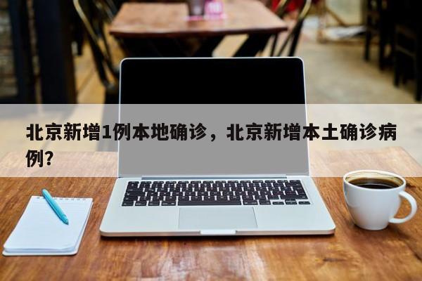 北京新增1例本地确诊，北京新增本土确诊病例？