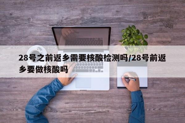 28号之前返乡需要核酸检测吗/28号前返乡要做核酸吗
