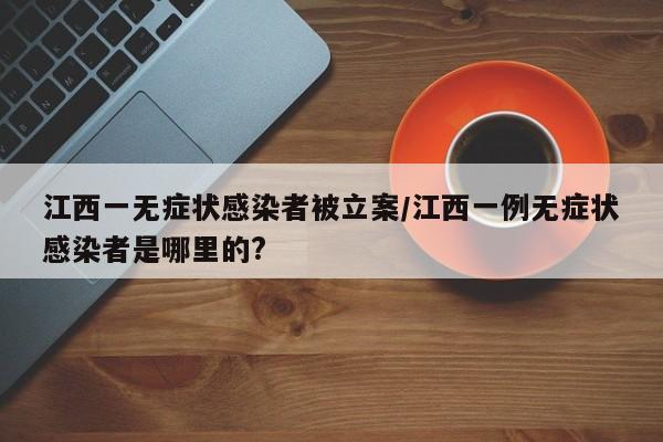 江西一无症状感染者被立案/江西一例无症状感染者是哪里的?