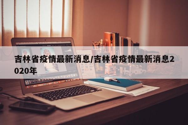吉林省疫情最新消息/吉林省疫情最新消息2020年