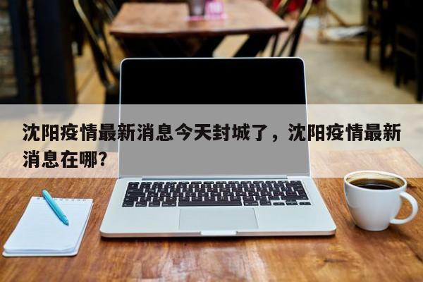 沈阳疫情最新消息今天封城了，沈阳疫情最新消息在哪？