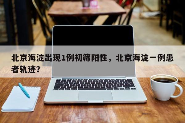北京海淀出现1例初筛阳性，北京海淀一例患者轨迹？