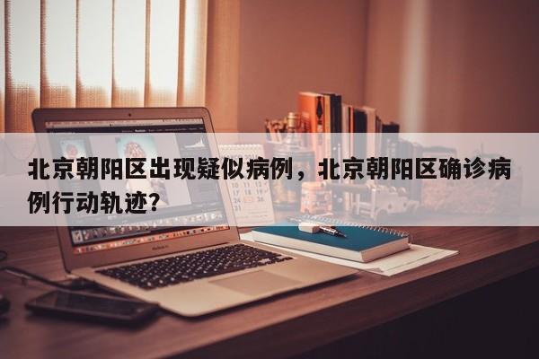 北京朝阳区出现疑似病例，北京朝阳区确诊病例行动轨迹？