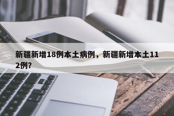 新疆新增18例本土病例，新疆新增本土112例？