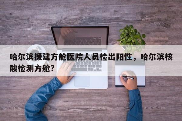 哈尔滨援建方舱医院人员检出阳性，哈尔滨核酸检测方舱？