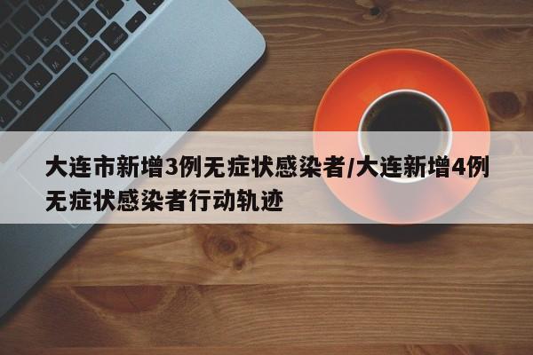 大连市新增3例无症状感染者/大连新增4例无症状感染者行动轨迹