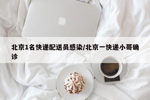 北京1名快递配送员感染/北京一快递小哥确诊