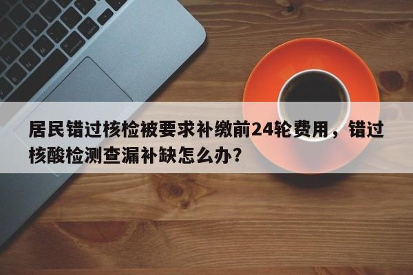 居民错过核检被要求补缴前24轮费用,错过核酸检测查漏补缺怎么办?