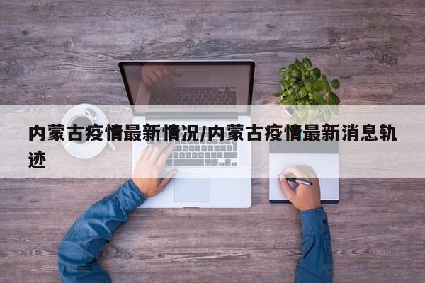 内蒙古疫情最新情况/内蒙古疫情最新消息轨迹