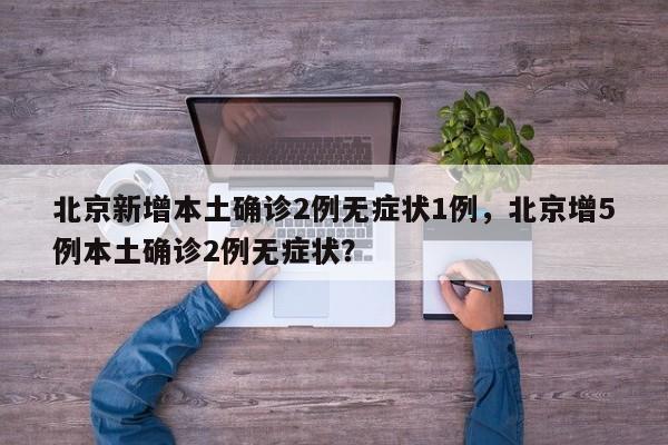 北京新增本土确诊2例无症状1例，北京增5例本土确诊2例无症状？