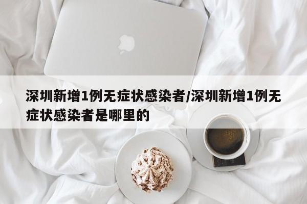 深圳新增1例无症状感染者/深圳新增1例无症状感染者是哪里的