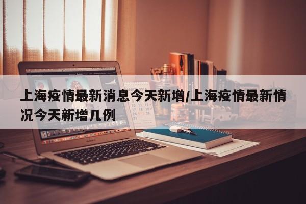 上海疫情最新消息今天新增/上海疫情最新情况今天新增几例