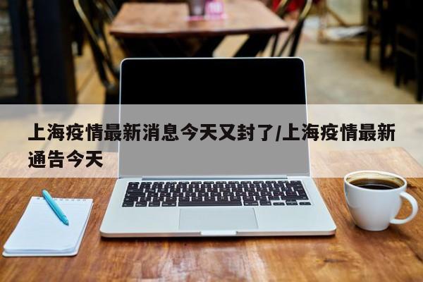 上海疫情最新消息今天又封了/上海疫情最新通告今天