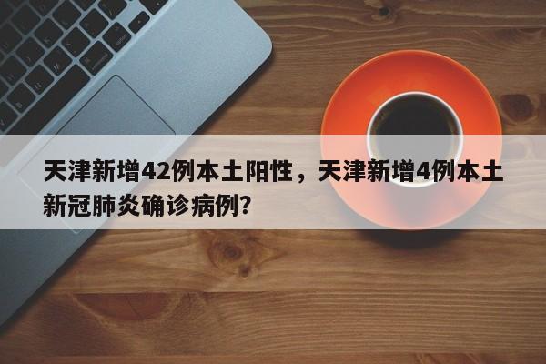 天津新增42例本土阳性，天津新增4例本土新冠肺炎确诊病例？