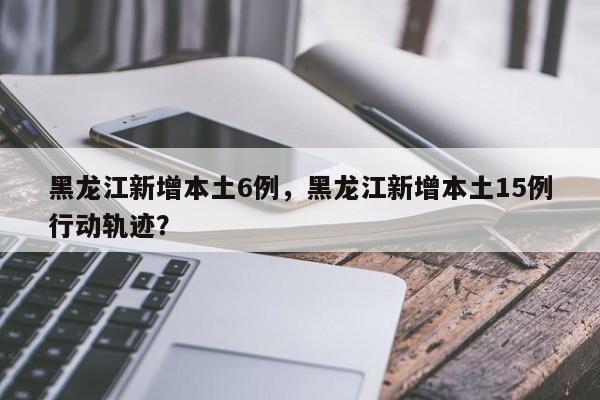 黑龙江新增本土6例，黑龙江新增本土15例行动轨迹？
