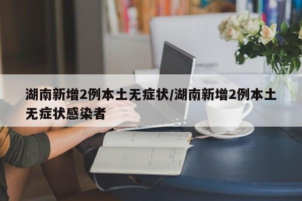 湖南新增2例本土无症状/湖南新增2例本土无症状感染者