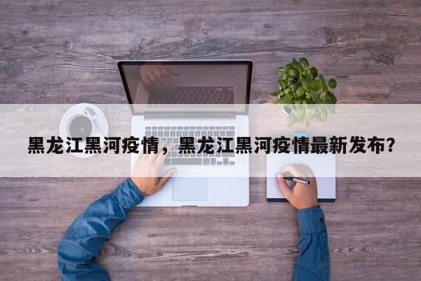 黑龙江黑河疫情，黑龙江黑河疫情最新发布？
