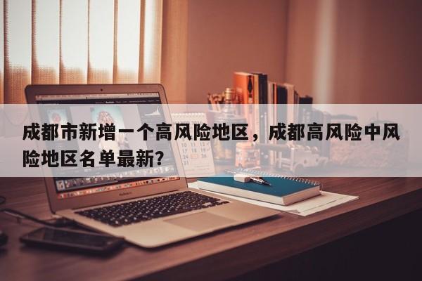 成都市新增一个高风险地区，成都高风险中风险地区名单最新？