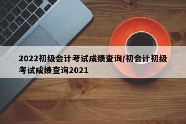 2022初级会计考试成绩查询/初会计初级考试成绩查询2021