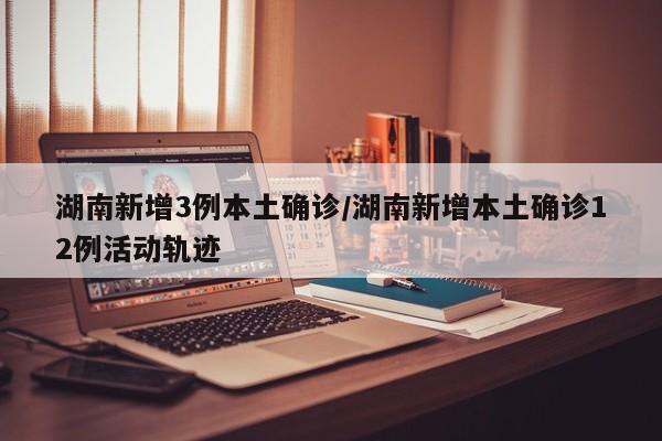 湖南新增3例本土确诊/湖南新增本土确诊12例活动轨迹