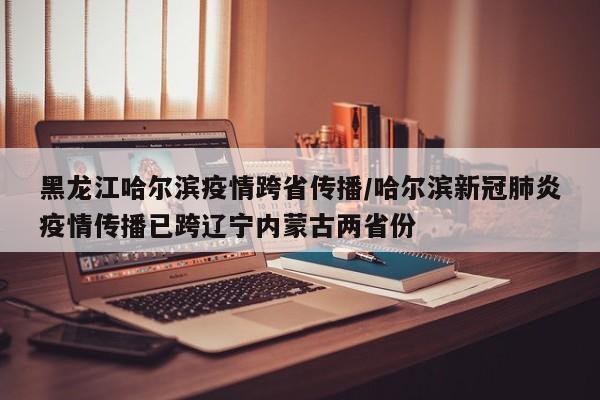 黑龙江哈尔滨疫情跨省传播/哈尔滨新冠肺炎疫情传播已跨辽宁内蒙古两省份