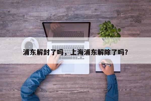 浦东解封了吗，上海浦东解除了吗？