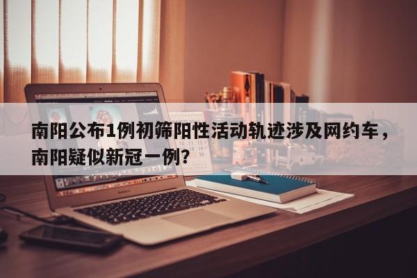 南阳公布1例初筛阳性活动轨迹涉及网约车，南阳疑似新冠一例？