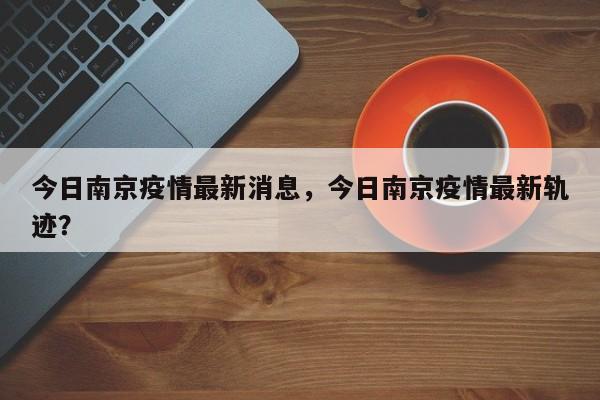 今日南京疫情最新消息，今日南京疫情最新轨迹？