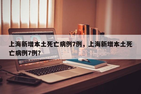 上海新增本土死亡病例7例，上海新增本土死亡病例7例？