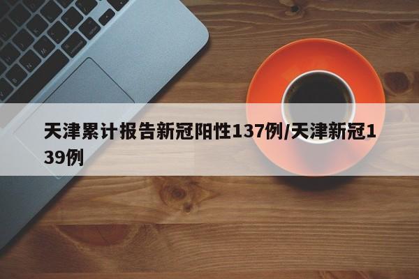 天津累计报告新冠阳性137例/天津新冠139例