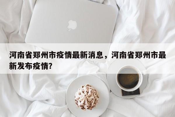 河南省郑州市疫情最新消息,河南省郑州市最新发布疫情?